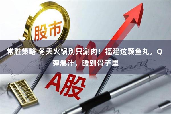 常胜策略 冬天火锅别只涮肉！福建这颗鱼丸，Q 弹爆汁，暖到骨子里