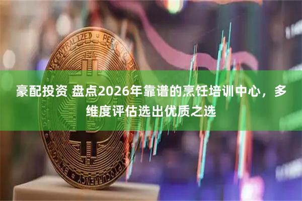 豪配投资 盘点2026年靠谱的烹饪培训中心，多维度评估选出优质之选