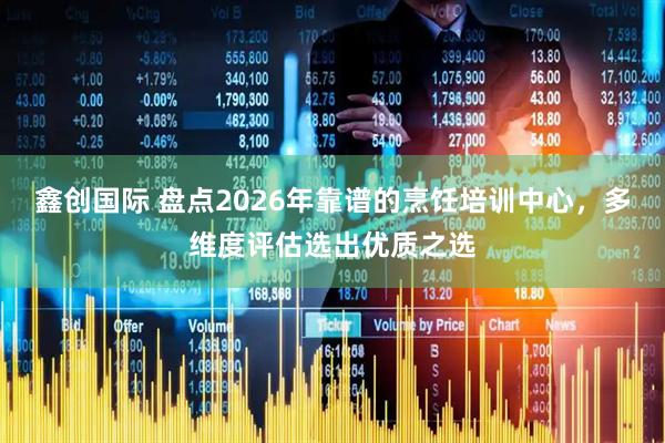 鑫创国际 盘点2026年靠谱的烹饪培训中心，多维度评估选出优质之选