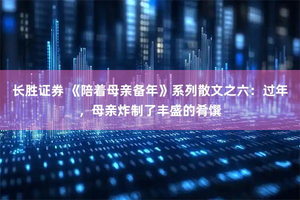 长胜证券 《陪着母亲备年》系列散文之六：过年，母亲炸制了丰盛的肴馔