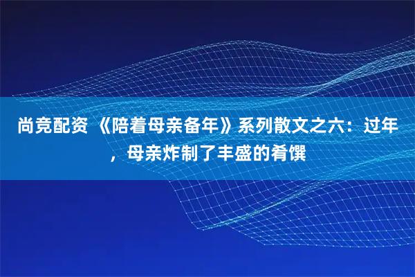 尚竞配资 《陪着母亲备年》系列散文之六：过年，母亲炸制了丰盛的肴馔