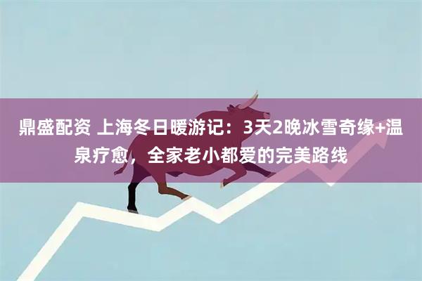 鼎盛配资 上海冬日暖游记：3天2晚冰雪奇缘+温泉疗愈，全家老小都爱的完美路线