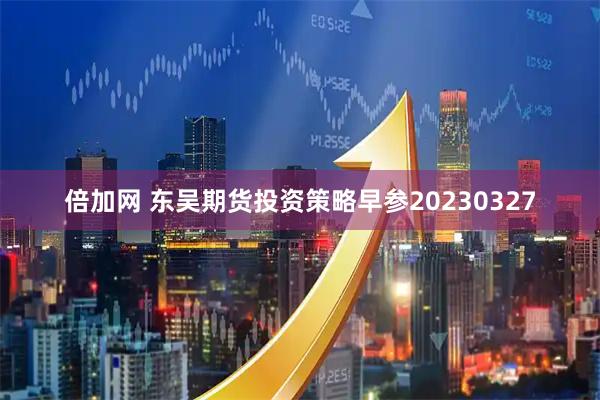 倍加网 东吴期货投资策略早参20230327