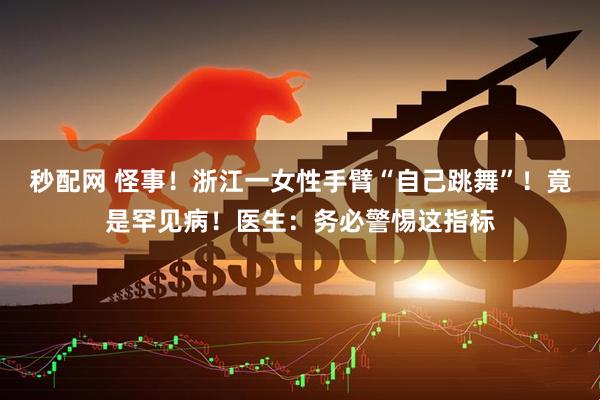 秒配网 怪事！浙江一女性手臂“自己跳舞”！竟是罕见病！医生：务必警惕这指标