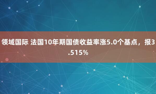 领域国际 法国10年期国债收益率涨5.0个基点，报3.515%