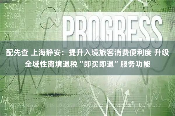配先查 上海静安：提升入境旅客消费便利度 升级全域性离境退税“即买即退”服务功能