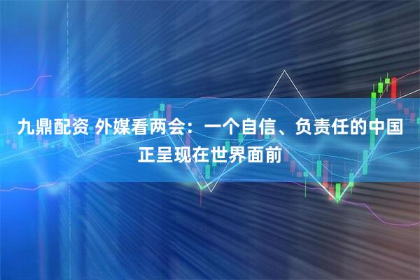 九鼎配资 外媒看两会：一个自信、负责任的中国正呈现在世界面前