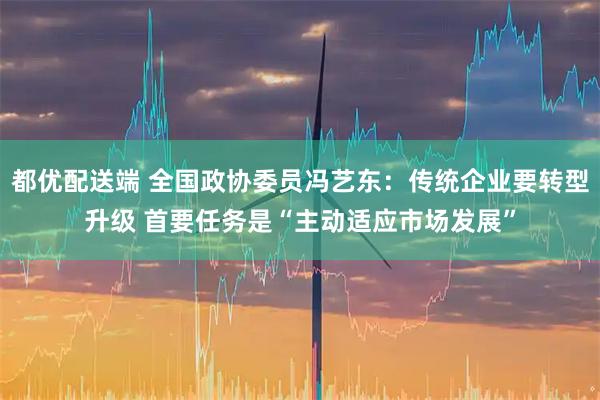 都优配送端 全国政协委员冯艺东：传统企业要转型升级 首要任务是“主动适应市场发展”