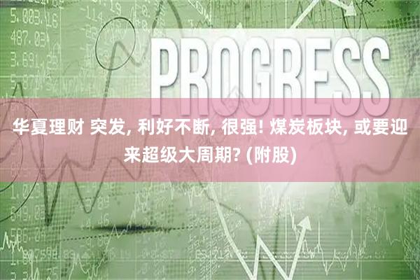 华夏理财 突发, 利好不断, 很强! 煤炭板块, 或要迎来超级大周期? (附股)