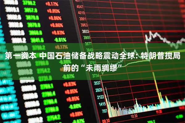 第一资本 中国石油储备战略震动全球: 特朗普搅局前的“未雨绸缪”