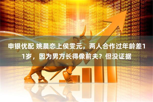 申银优配 姚晨恋上侯雯元，两人合作过年龄差11岁，因为男方长得像前夫？但没证据