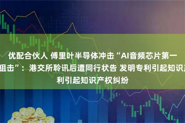 优配合伙人 傅里叶半导体冲击“AI音频芯片第一股”遇“狙击”：港交所聆讯后遭同行状告 发明专利引起知识产权纠纷