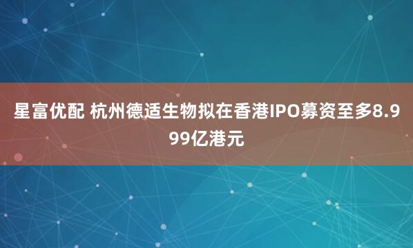 星富优配 杭州德适生物拟在香港IPO募资至多8.999亿港元