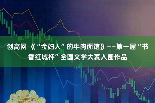 创高网 《“金妇人”的牛肉面馆》——第一届“书香红城杯”全国文学大赛入围作品