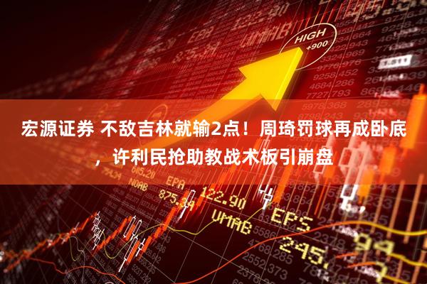 宏源证券 不敌吉林就输2点！周琦罚球再成卧底，许利民抢助教战术板引崩盘