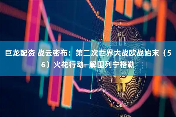 巨龙配资 战云密布：第二次世界大战欧战始末（56）火花行动—解围列宁格勒