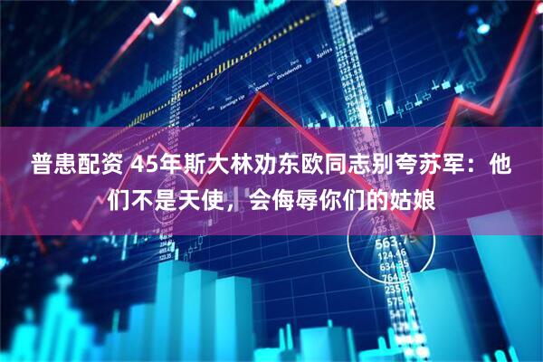 普患配资 45年斯大林劝东欧同志别夸苏军：他们不是天使，会侮辱你们的姑娘