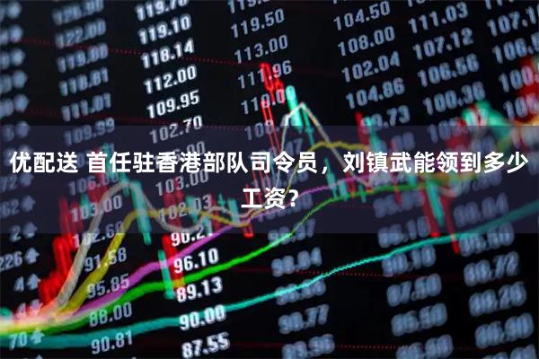 优配送 首任驻香港部队司令员，刘镇武能领到多少工资？