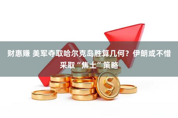 财惠赚 美军夺取哈尔克岛胜算几何？伊朗或不惜采取“焦土”策略