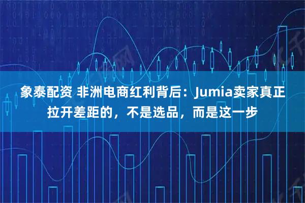 象泰配资 非洲电商红利背后：Jumia卖家真正拉开差距的，不是选品，而是这一步