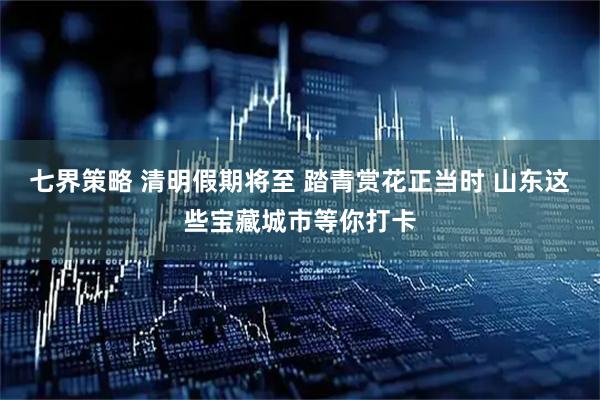 七界策略 清明假期将至 踏青赏花正当时 山东这些宝藏城市等你打卡