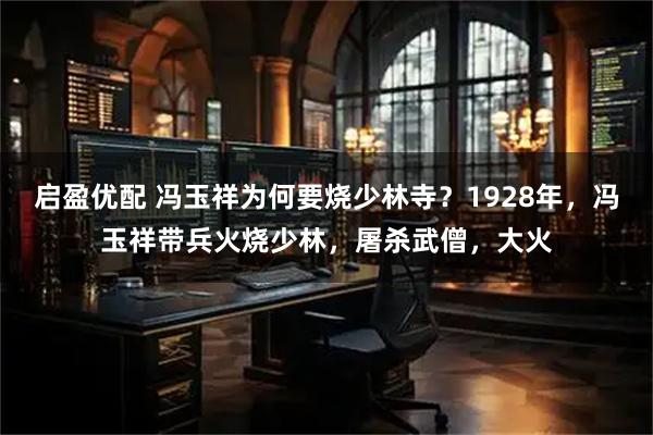 启盈优配 冯玉祥为何要烧少林寺？1928年，冯玉祥带兵火烧少林，屠杀武僧，大火