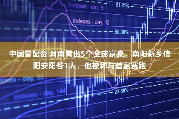 中国星配资 河南冒出5个全球富豪,南阳新乡信阳安阳各1人,他被称与首富赛跑