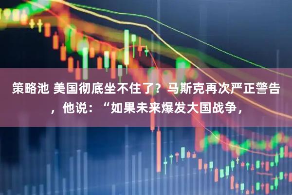 策略池 美国彻底坐不住了?马斯克再次严正警告,他说:“如果未来爆发大国战争,