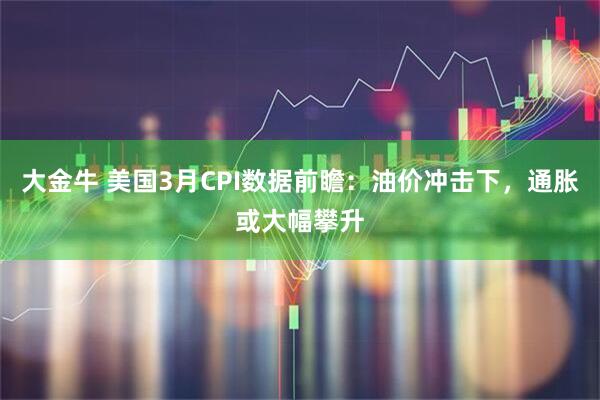 大金牛 美国3月CPI数据前瞻：油价冲击下，通胀或大幅攀升