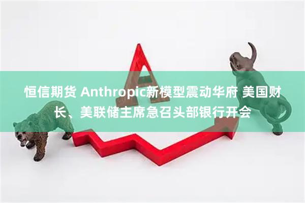 恒信期货 Anthropic新模型震动华府 美国财长、美联储主席急召头部银行开会