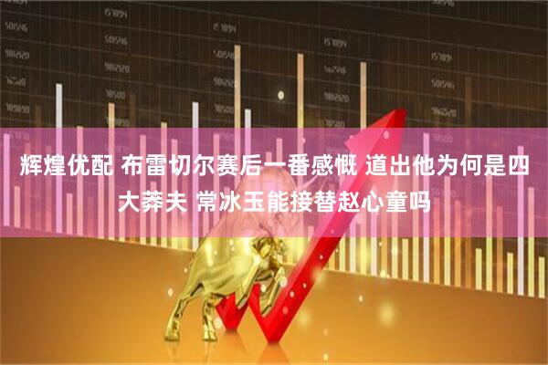 辉煌优配 布雷切尔赛后一番感慨 道出他为何是四大莽夫 常冰玉能接替赵心童吗