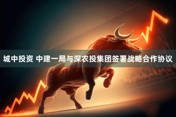 城中投资 中建一局与深农投集团签署战略合作协议