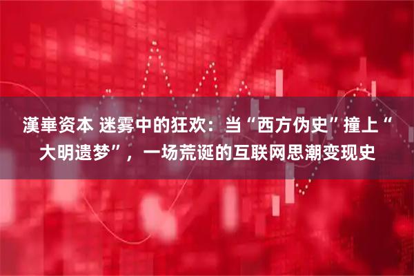 漢崋资本 迷雾中的狂欢：当“西方伪史”撞上“大明遗梦”，一场荒诞的互联网思潮变现史
