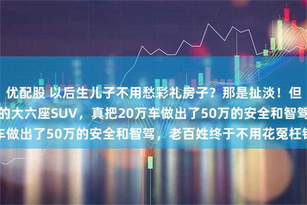 优配股 以后生儿子不用愁彩礼房子？那是扯淡！但这台带华为全套黑科技的大六座SUV，真把20万车做出了50万的安全和智驾，老百姓终于不用花冤枉钱