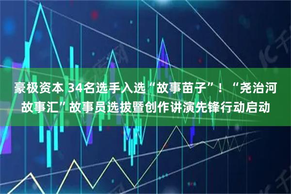 豪极资本 34名选手入选“故事苗子”!“尧治河故事汇”故事员选拔暨创作讲演先锋行动启动