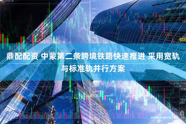 鼎配配资 中蒙第二条跨境铁路快速推进 采用宽轨与标准轨并行方案