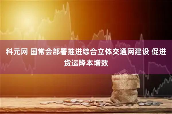 科元网 国常会部署推进综合立体交通网建设 促进货运降本增效