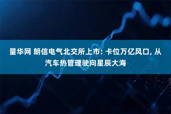 量华网 朗信电气北交所上市: 卡位万亿风口, 从汽车热管理驶向星辰大海