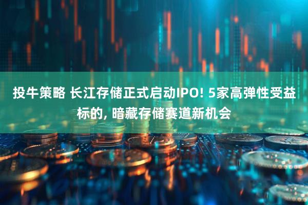 投牛策略 长江存储正式启动IPO! 5家高弹性受益标的, 暗藏存储赛道新机会
