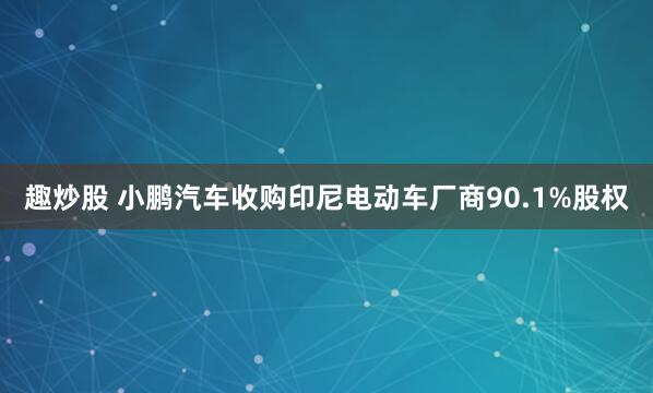 趣炒股 小鹏汽车收购印尼电动车厂商90.1%股权