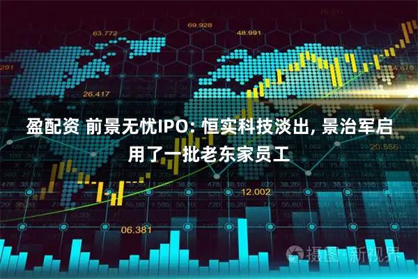 盈配资 前景无忧IPO: 恒实科技淡出, 景治军启用了一批老东家员工