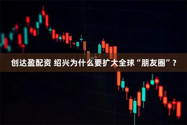 创达盈配资 绍兴为什么要扩大全球“朋友圈”？