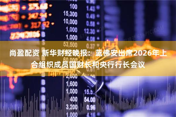尚盈配资 新华财经晚报：蓝佛安出席2026年上合组织成员国财长和央行行长会议