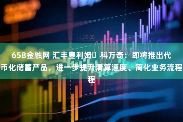 658金融网 汇丰塞利姆・科万奇：即将推出代币化储蓄产品，进一步提升清算速度、简化业务流程
