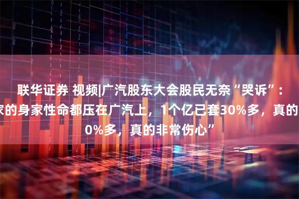 联华证券 视频|广汽股东大会股民无奈“哭诉”：“我把全家的身家性命都压在广汽上，1个亿已套30%多，真的非常伤心”