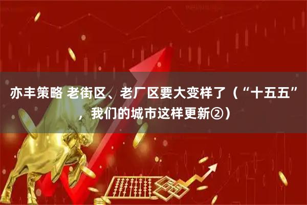 亦丰策略 老街区、老厂区要大变样了（“十五五”，我们的城市这样更新②）
