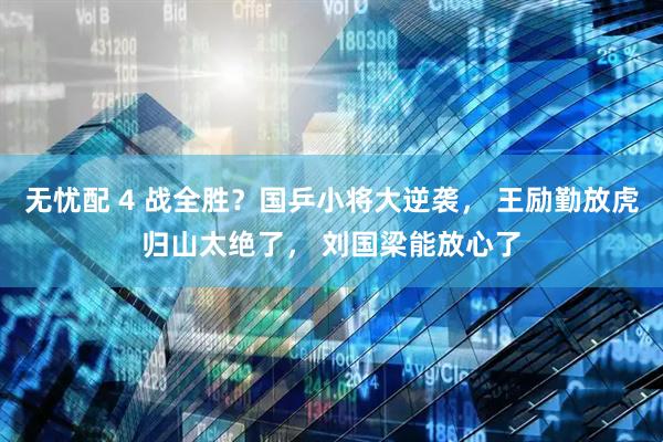无忧配 4 战全胜？国乒小将大逆袭， 王励勤放虎归山太绝了， 刘国梁能放心了