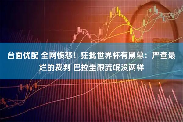 台面优配 全网愤怒！狂批世界杯有黑幕：严查最烂的裁判 巴拉圭跟流氓没两样