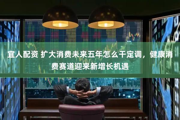 宜人配资 扩大消费未来五年怎么干定调，健康消费赛道迎来新增长机遇