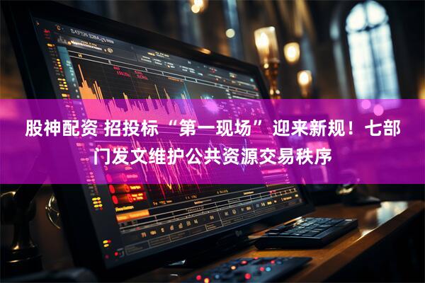 股神配资 招投标 “第一现场” 迎来新规！七部门发文维护公共资源交易秩序